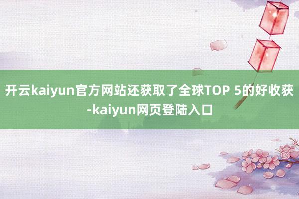 开云kaiyun官方网站还获取了全球TOP 5的好收获-kaiyun网页登陆入口