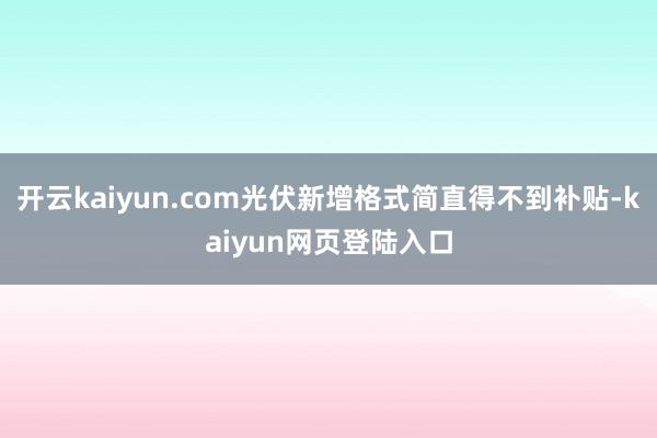 开云kaiyun.com光伏新增格式简直得不到补贴-kaiyun网页登陆入口