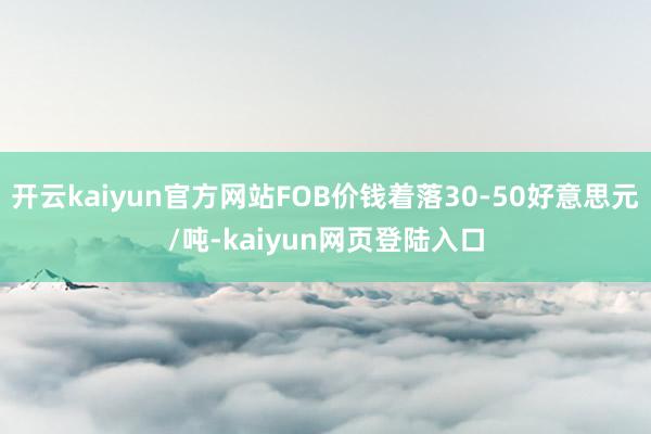 开云kaiyun官方网站FOB价钱着落30-50好意思元/吨-kaiyun网页登陆入口
