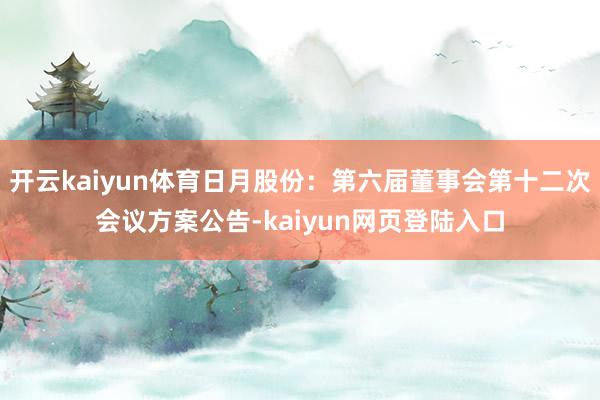 开云kaiyun体育日月股份：第六届董事会第十二次会议方案公告-kaiyun网页登陆入口