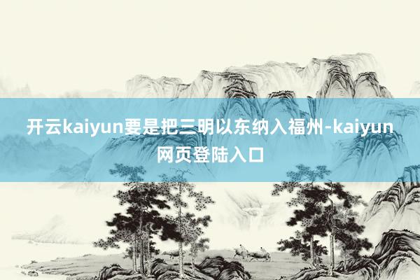 开云kaiyun要是把三明以东纳入福州-kaiyun网页登陆入口
