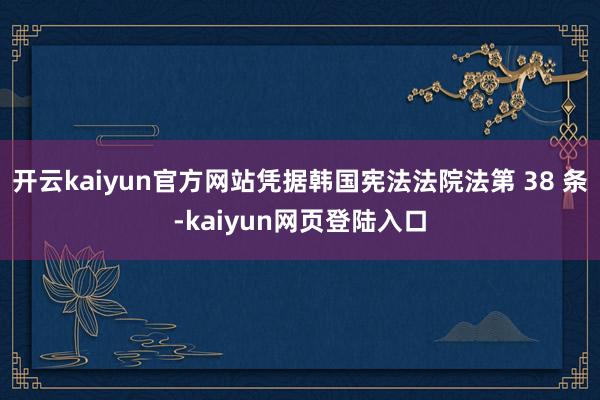 开云kaiyun官方网站凭据韩国宪法法院法第 38 条-kaiyun网页登陆入口