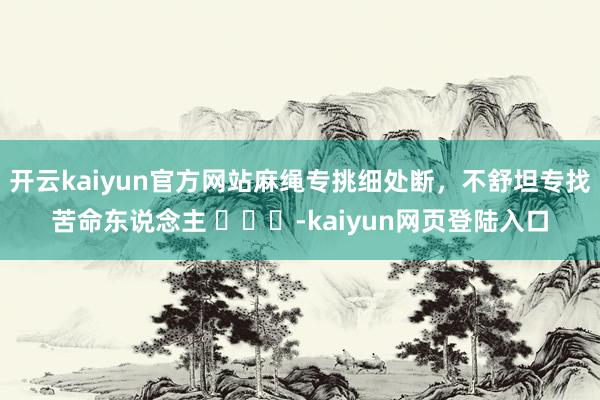 开云kaiyun官方网站麻绳专挑细处断，不舒坦专找苦命东说念主 ​​​-kaiyun网页登陆入口