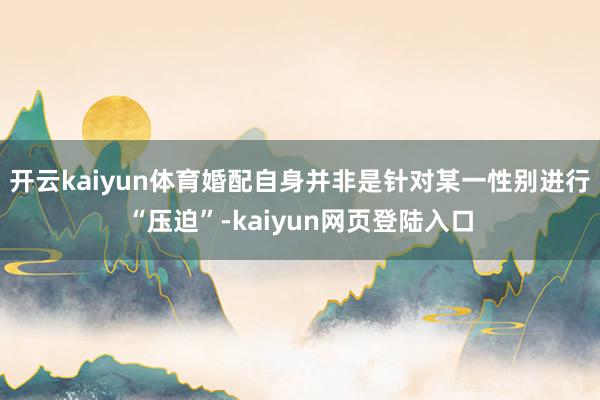 开云kaiyun体育婚配自身并非是针对某一性别进行“压迫”-kaiyun网页登陆入口