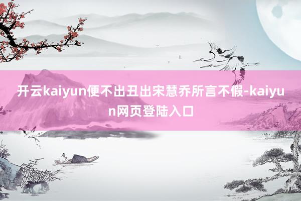 开云kaiyun便不出丑出宋慧乔所言不假-kaiyun网页登陆入口