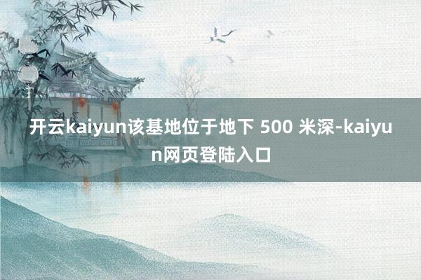 开云kaiyun该基地位于地下 500 米深-kaiyun网页登陆入口