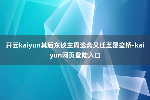 开云kaiyun其后东谈主周逸斋又迁至覆盆桥-kaiyun网页登陆入口