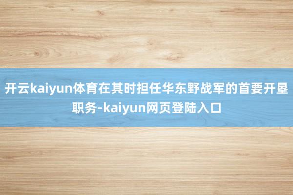 开云kaiyun体育在其时担任华东野战军的首要开垦职务-kaiyun网页登陆入口
