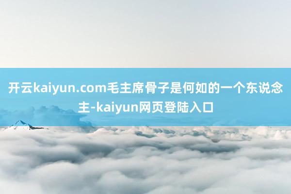 开云kaiyun.com毛主席骨子是何如的一个东说念主-kaiyun网页登陆入口