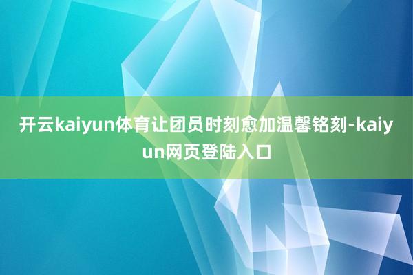 开云kaiyun体育让团员时刻愈加温馨铭刻-kaiyun网页登陆入口