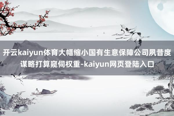 开云kaiyun体育大幅缩小国有生意保障公司夙昔度谋略打算窥伺权重-kaiyun网页登陆入口
