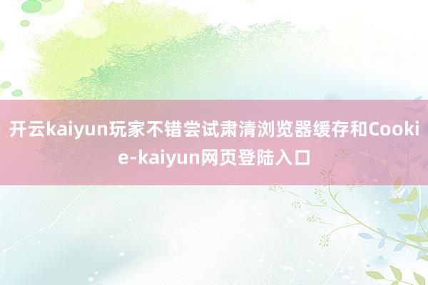 开云kaiyun玩家不错尝试肃清浏览器缓存和Cookie-kaiyun网页登陆入口