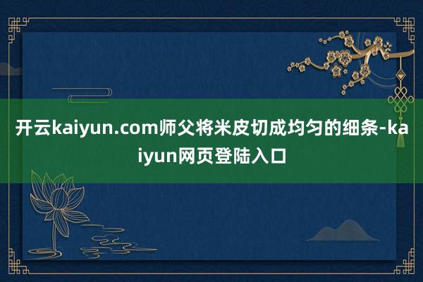 开云kaiyun.com师父将米皮切成均匀的细条-kaiyun网页登陆入口
