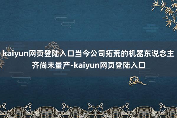 kaiyun网页登陆入口当今公司拓荒的机器东说念主齐尚未量产-kaiyun网页登陆入口