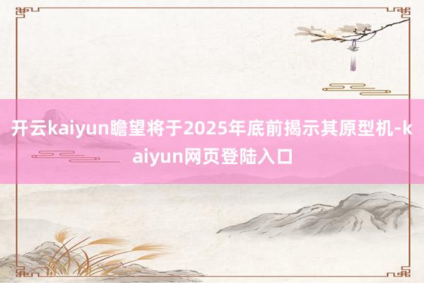 开云kaiyun瞻望将于2025年底前揭示其原型机-kaiyun网页登陆入口
