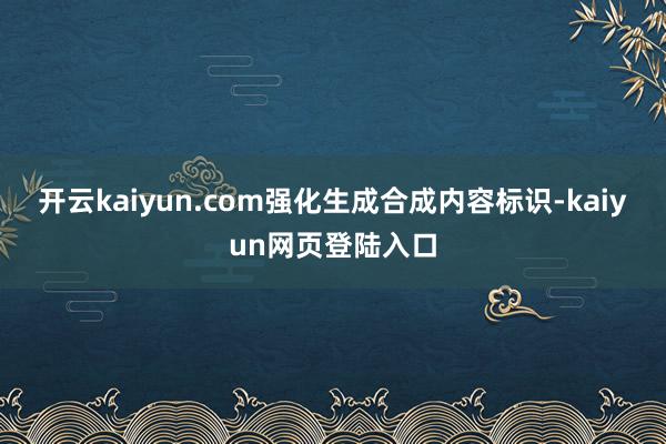 开云kaiyun.com强化生成合成内容标识-kaiyun网页登陆入口