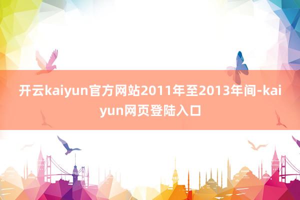 开云kaiyun官方网站2011年至2013年间-kaiyun网页登陆入口