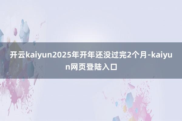 开云kaiyun2025年开年还没过完2个月-kaiyun网页登陆入口