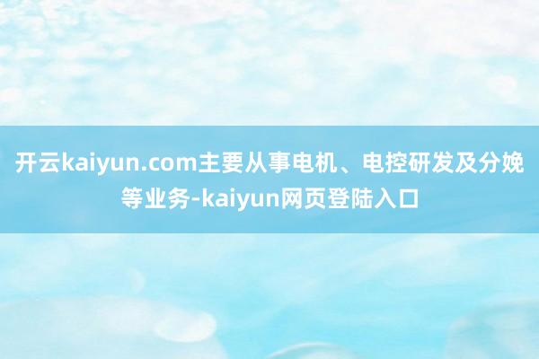 开云kaiyun.com主要从事电机、电控研发及分娩等业务-kaiyun网页登陆入口