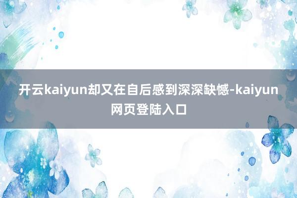 开云kaiyun却又在自后感到深深缺憾-kaiyun网页登陆入口