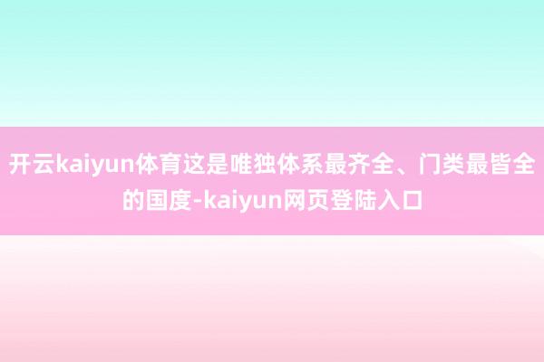 开云kaiyun体育这是唯独体系最齐全、门类最皆全的国度-kaiyun网页登陆入口