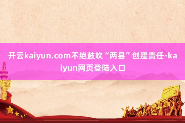 开云kaiyun.com不绝鼓吹“两县”创建责任-kaiyun网页登陆入口