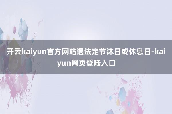 开云kaiyun官方网站遇法定节沐日或休息日-kaiyun网页登陆入口