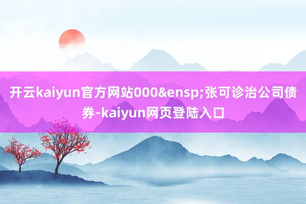 开云kaiyun官方网站000&ensp;张可诊治公司债券-kaiyun网页登陆入口