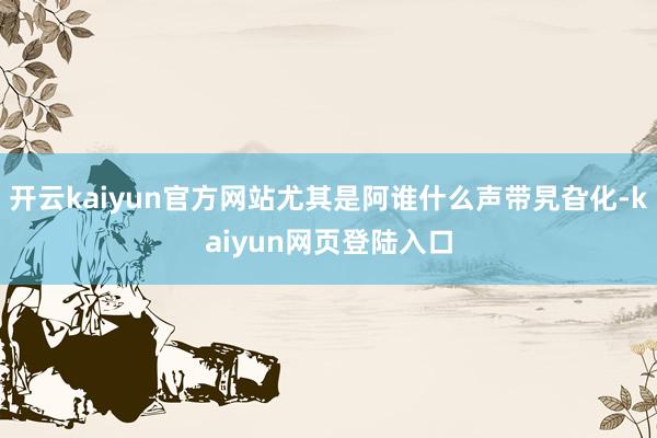 开云kaiyun官方网站尤其是阿谁什么声带旯旮化-kaiyun网页登陆入口