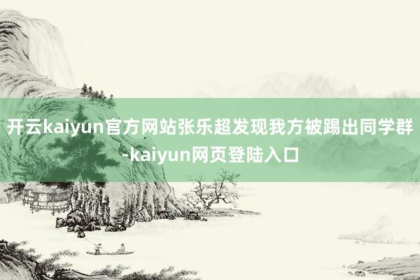 开云kaiyun官方网站张乐超发现我方被踢出同学群-kaiyun网页登陆入口