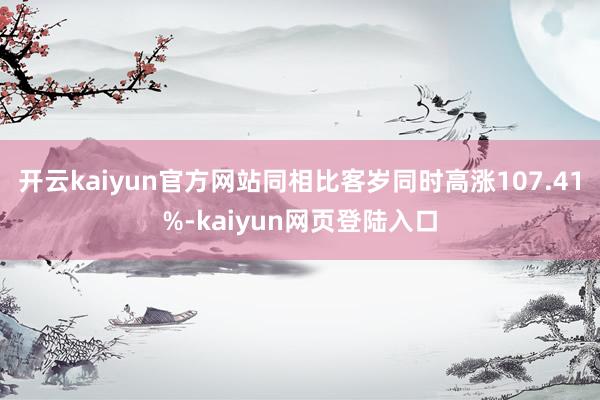 开云kaiyun官方网站同相比客岁同时高涨107.41%-kaiyun网页登陆入口