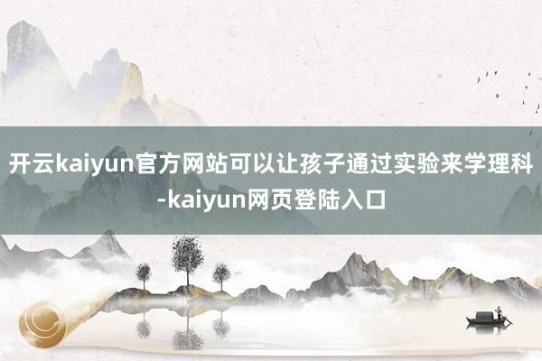 开云kaiyun官方网站可以让孩子通过实验来学理科-kaiyun网页登陆入口