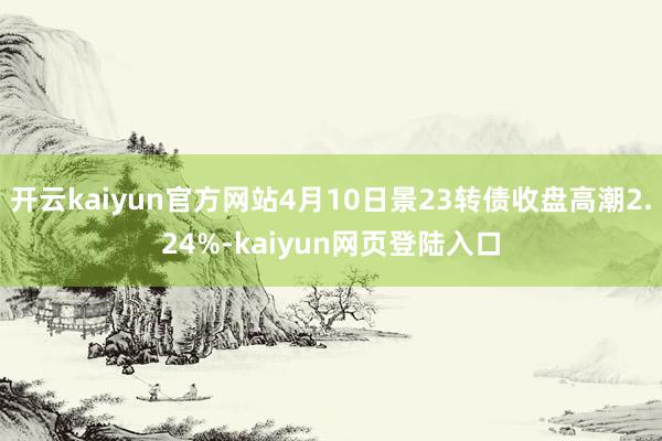 开云kaiyun官方网站4月10日景23转债收盘高潮2.24%-kaiyun网页登陆入口