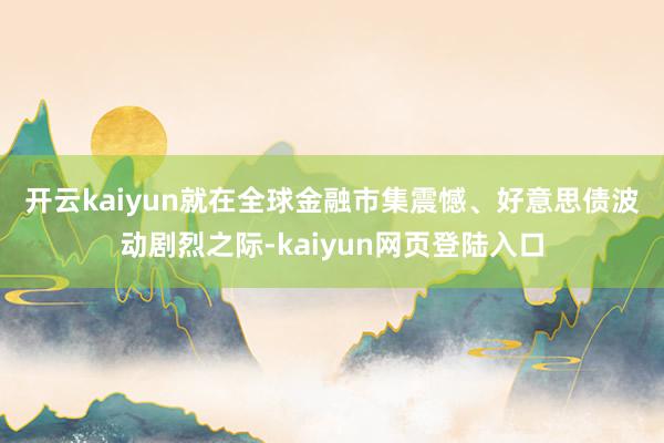开云kaiyun　　就在全球金融市集震憾、好意思债波动剧烈之际-kaiyun网页登陆入口