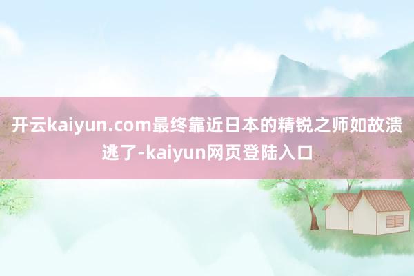 开云kaiyun.com最终靠近日本的精锐之师如故溃逃了-kaiyun网页登陆入口