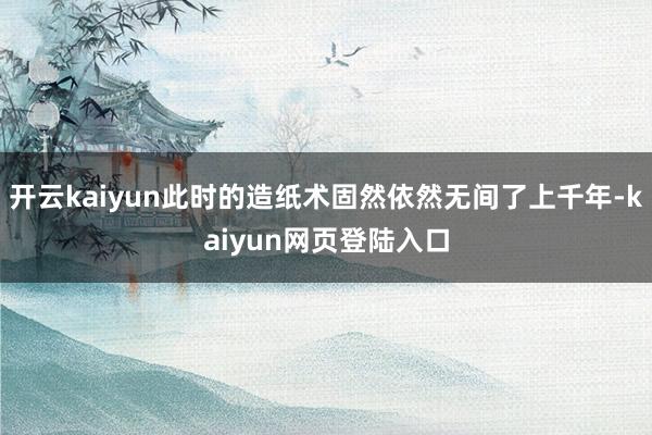 开云kaiyun此时的造纸术固然依然无间了上千年-kaiyun网页登陆入口