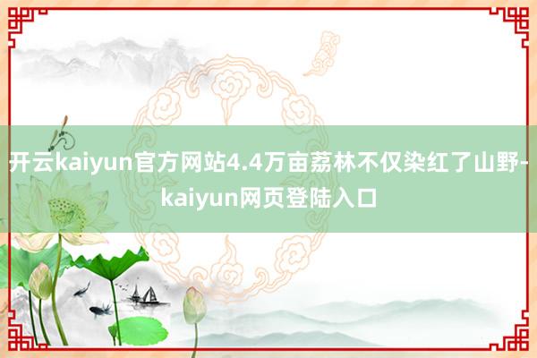 开云kaiyun官方网站4.4万亩荔林不仅染红了山野-kaiyun网页登陆入口