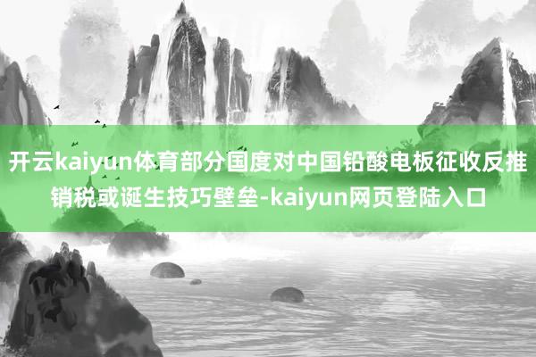 开云kaiyun体育部分国度对中国铅酸电板征收反推销税或诞生技巧壁垒-kaiyun网页登陆入口