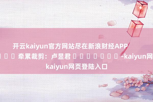 开云kaiyun官方网站尽在新浪财经APP            						牵累裁剪：卢昱君 							-kaiyun网页登陆入口