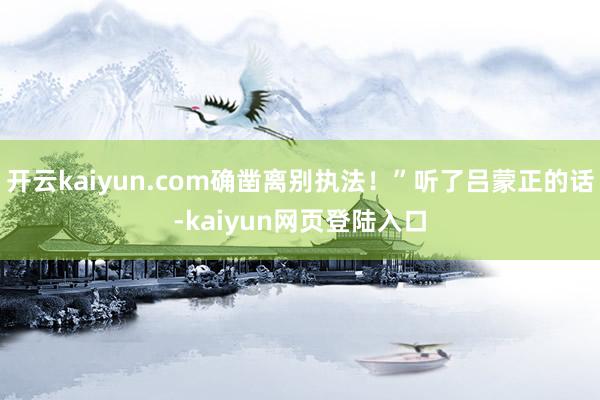 开云kaiyun.com确凿离别执法！”听了吕蒙正的话-kaiyun网页登陆入口