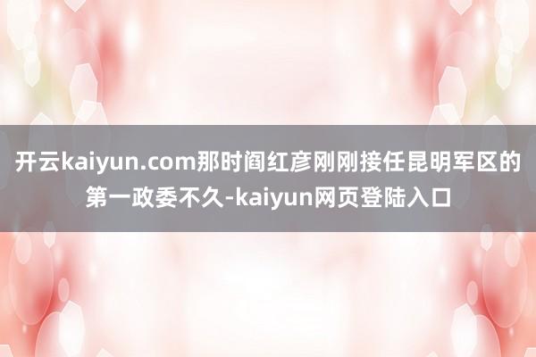 开云kaiyun.com那时阎红彦刚刚接任昆明军区的第一政委不久-kaiyun网页登陆入口