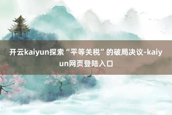 开云kaiyun探索“平等关税”的破局决议-kaiyun网页登陆入口
