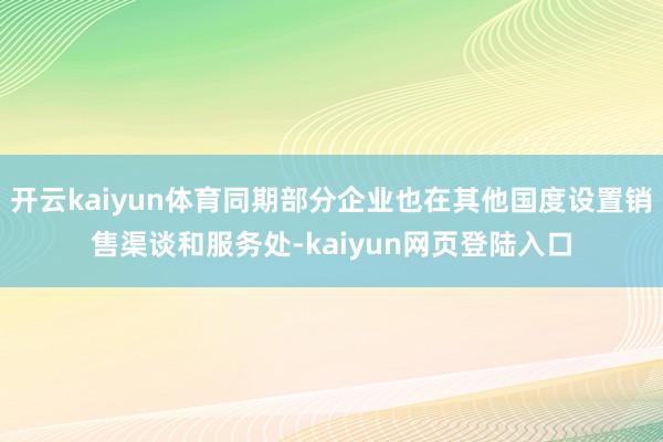 开云kaiyun体育同期部分企业也在其他国度设置销售渠谈和服务处-kaiyun网页登陆入口