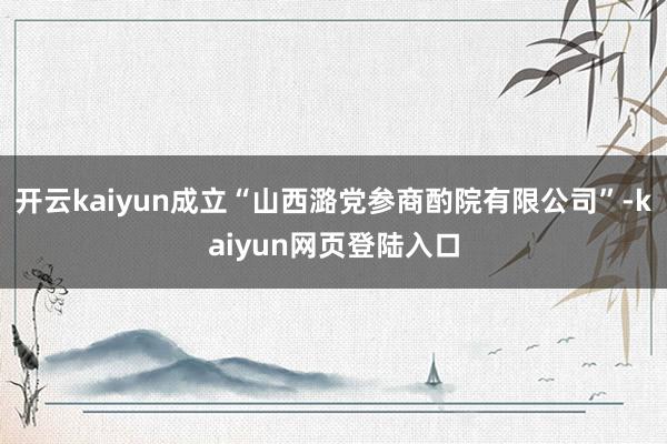 开云kaiyun成立“山西潞党参商酌院有限公司”-kaiyun网页登陆入口