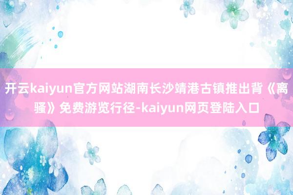开云kaiyun官方网站湖南长沙靖港古镇推出背《离骚》免费游览行径-kaiyun网页登陆入口