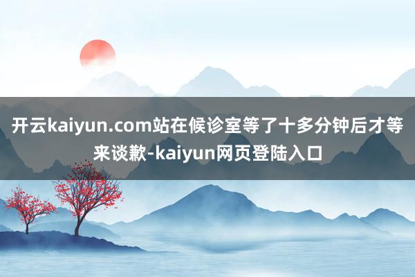 开云kaiyun.com站在候诊室等了十多分钟后才等来谈歉-kaiyun网页登陆入口