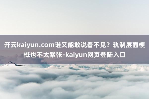 开云kaiyun.com谁又能敢说看不见？轨制层面梗概也不太紧张-kaiyun网页登陆入口