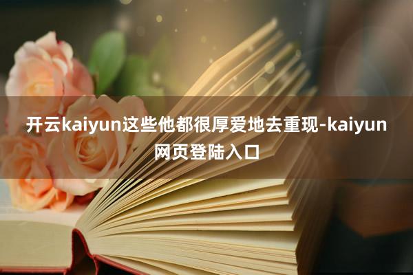 开云kaiyun这些他都很厚爱地去重现-kaiyun网页登陆入口