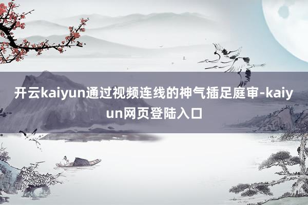 开云kaiyun通过视频连线的神气插足庭审-kaiyun网页登陆入口