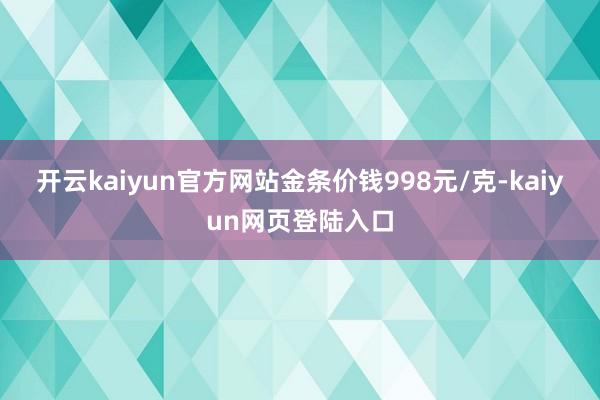 开云kaiyun官方网站金条价钱998元/克-kaiyun网页登陆入口